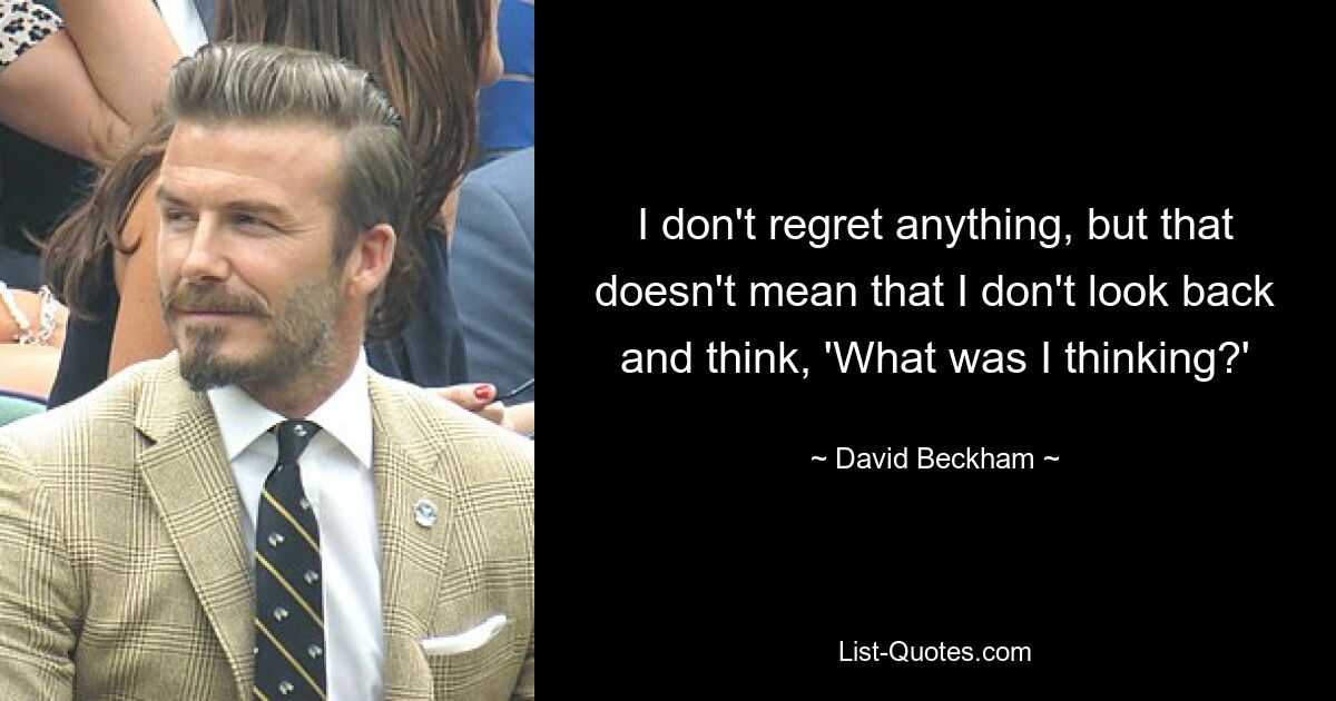 I don't regret anything, but that doesn't mean that I don't look back and think, 'What was I thinking?' — © David Beckham