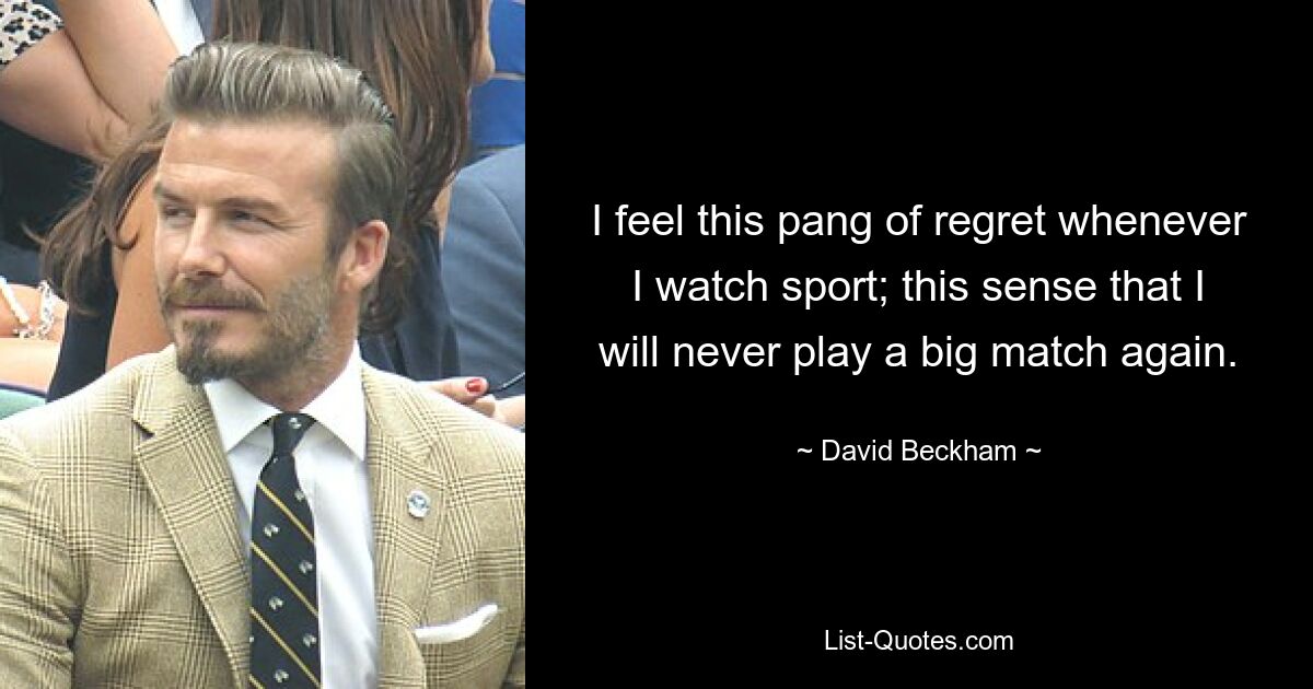 I feel this pang of regret whenever I watch sport; this sense that I will never play a big match again. — © David Beckham