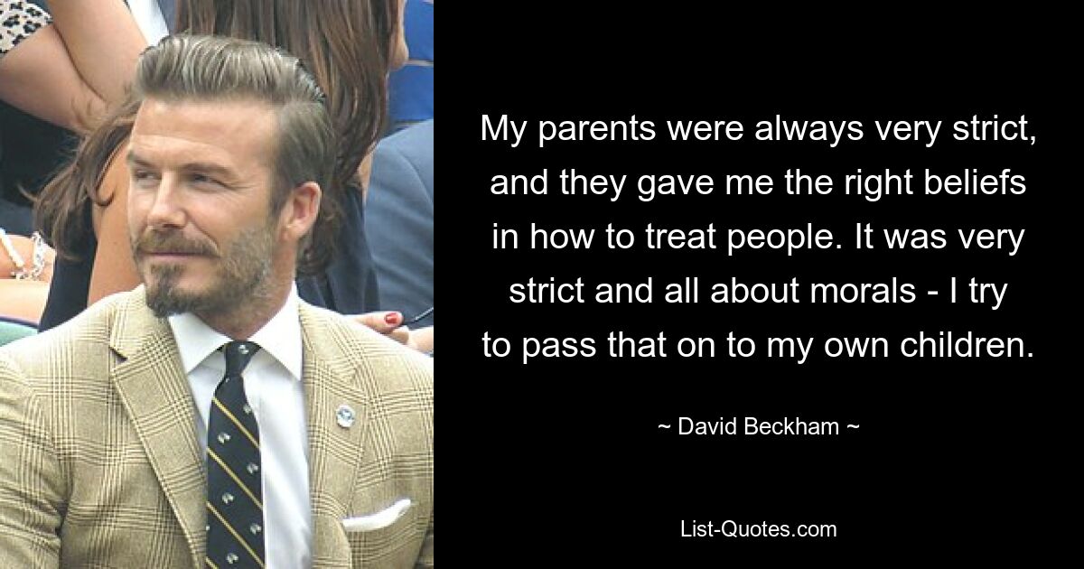 My parents were always very strict, and they gave me the right beliefs in how to treat people. It was very strict and all about morals - I try to pass that on to my own children. — © David Beckham