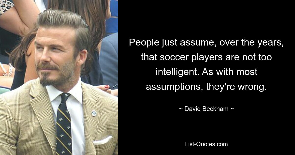 People just assume, over the years, that soccer players are not too intelligent. As with most assumptions, they're wrong. — © David Beckham