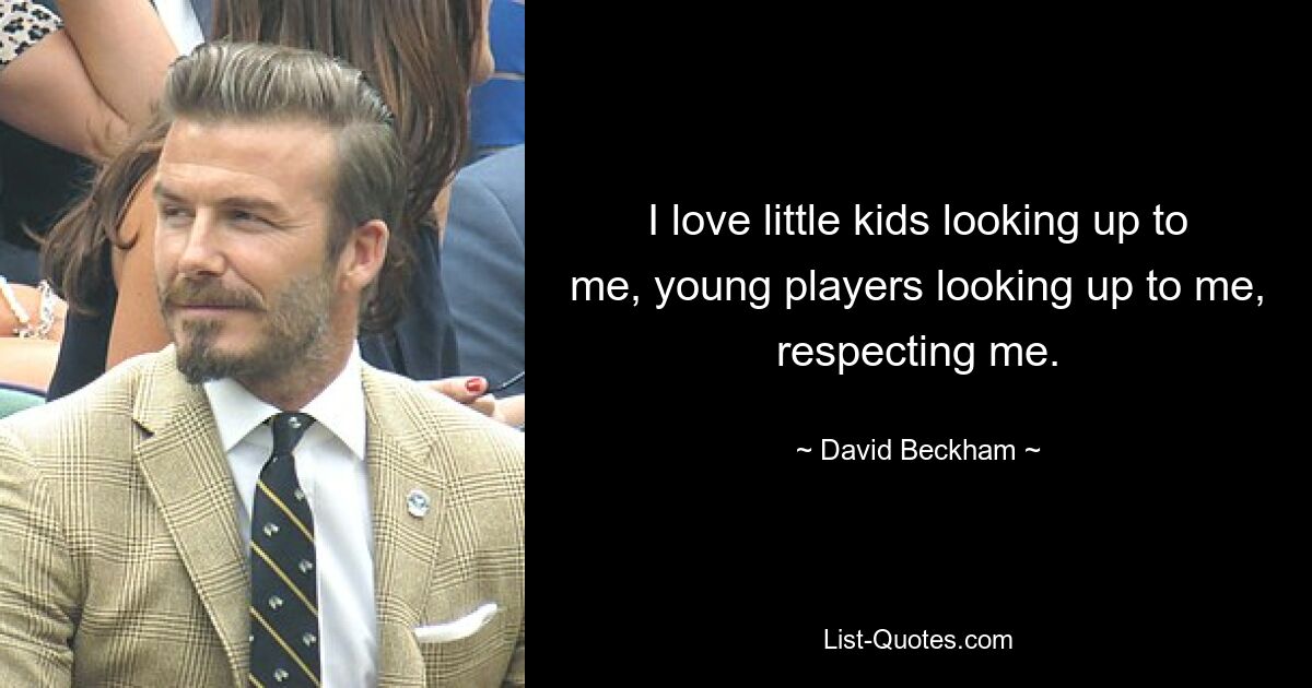 I love little kids looking up to me, young players looking up to me, respecting me. — © David Beckham