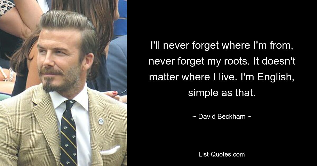 I'll never forget where I'm from, never forget my roots. It doesn't matter where I live. I'm English, simple as that. — © David Beckham