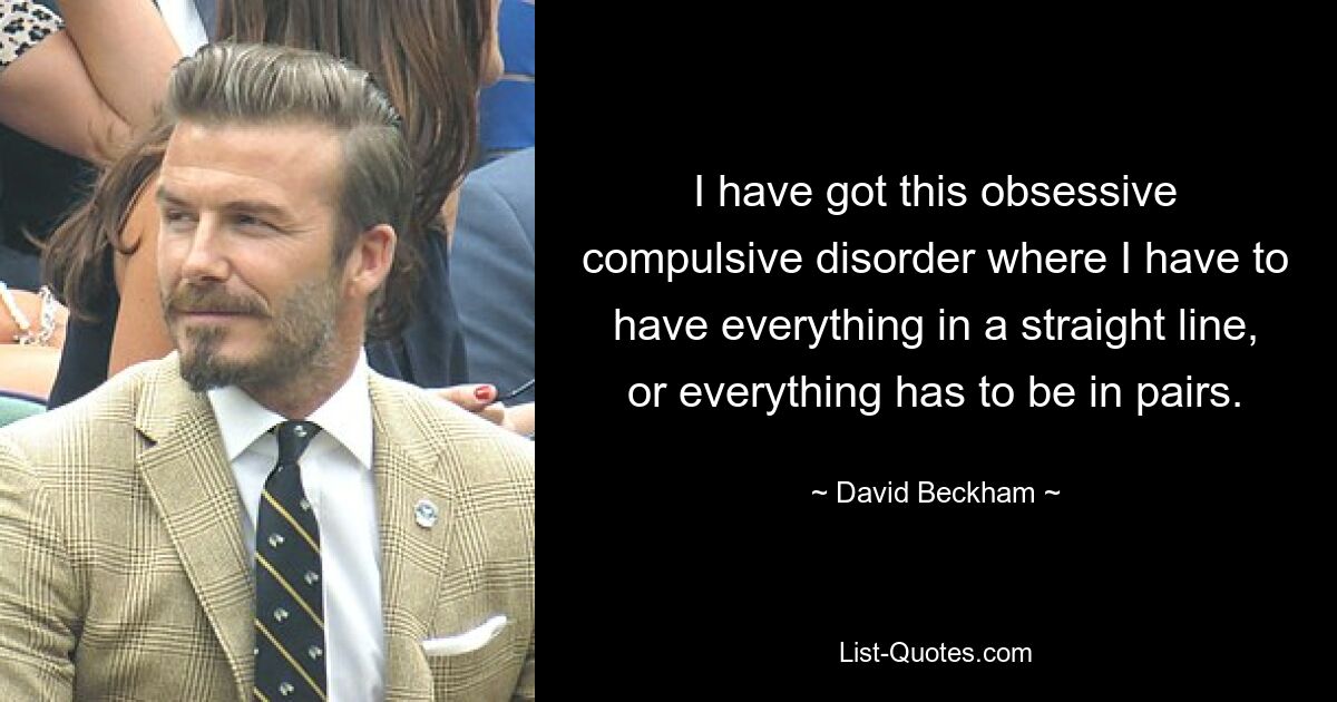 I have got this obsessive compulsive disorder where I have to have everything in a straight line, or everything has to be in pairs. — © David Beckham