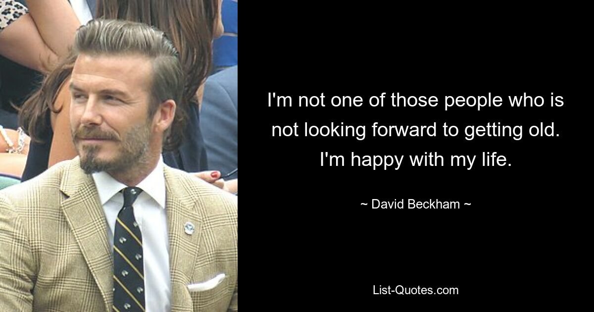 I'm not one of those people who is not looking forward to getting old. I'm happy with my life. — © David Beckham