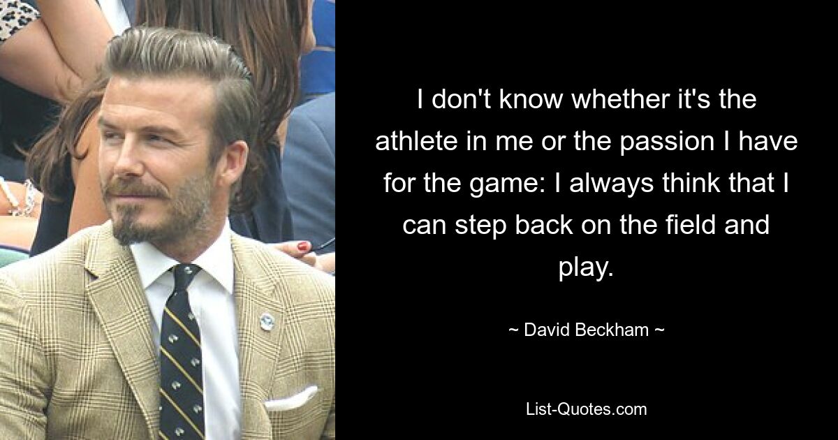 I don't know whether it's the athlete in me or the passion I have for the game: I always think that I can step back on the field and play. — © David Beckham