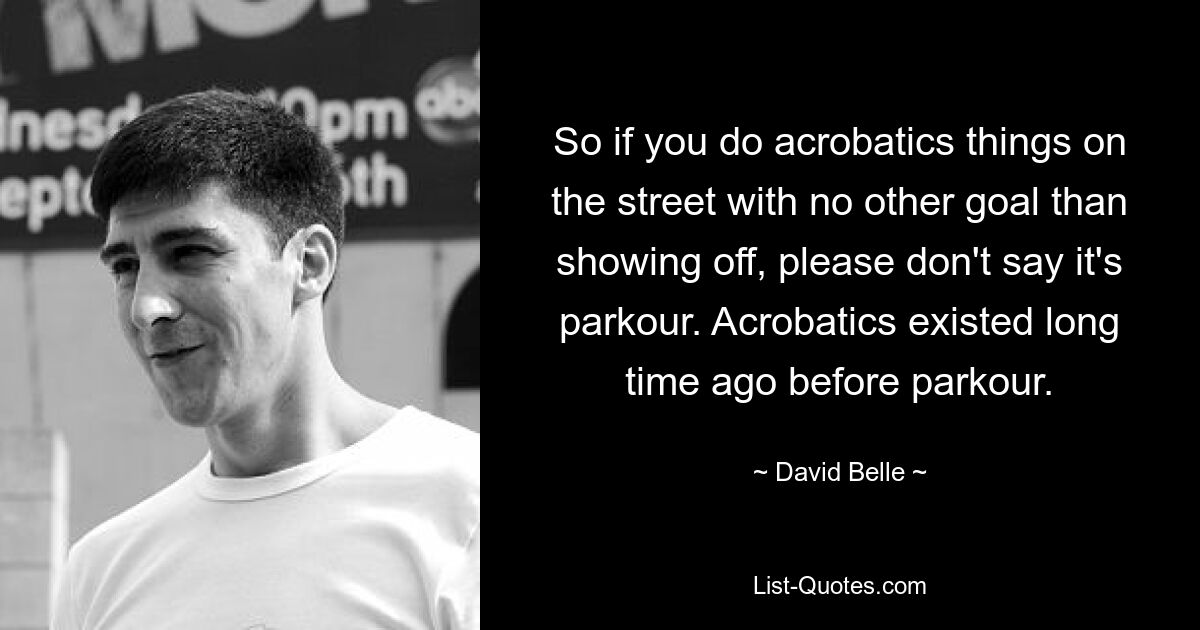 So if you do acrobatics things on the street with no other goal than showing off, please don't say it's parkour. Acrobatics existed long time ago before parkour. — © David Belle