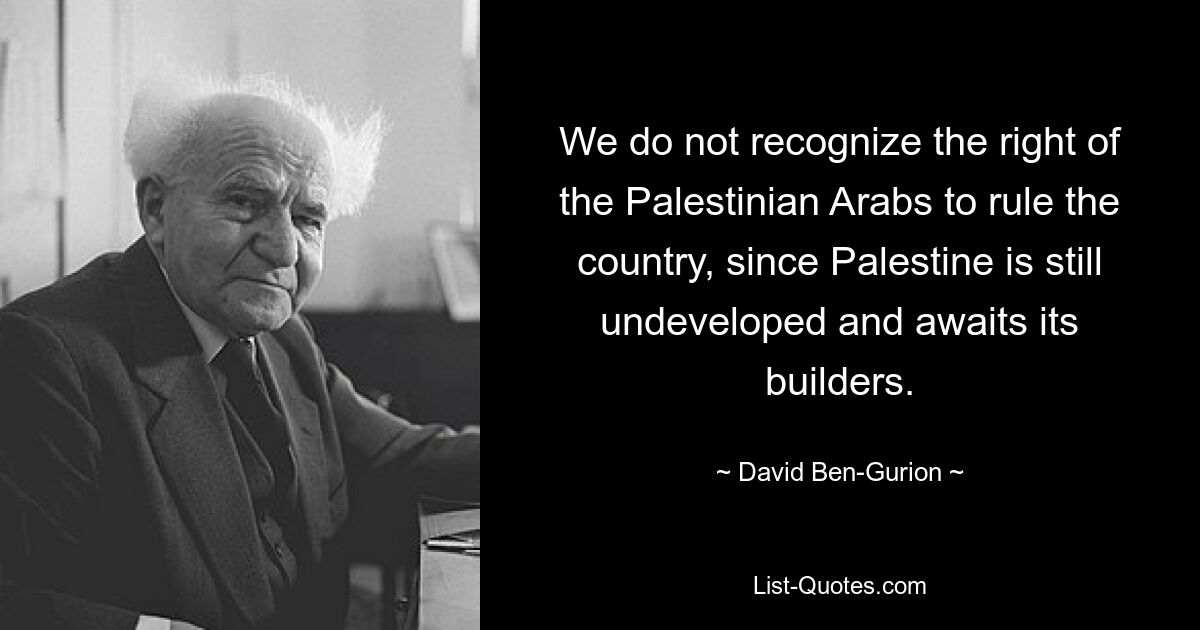 We do not recognize the right of the Palestinian Arabs to rule the country, since Palestine is still undeveloped and awaits its builders. — © David Ben-Gurion