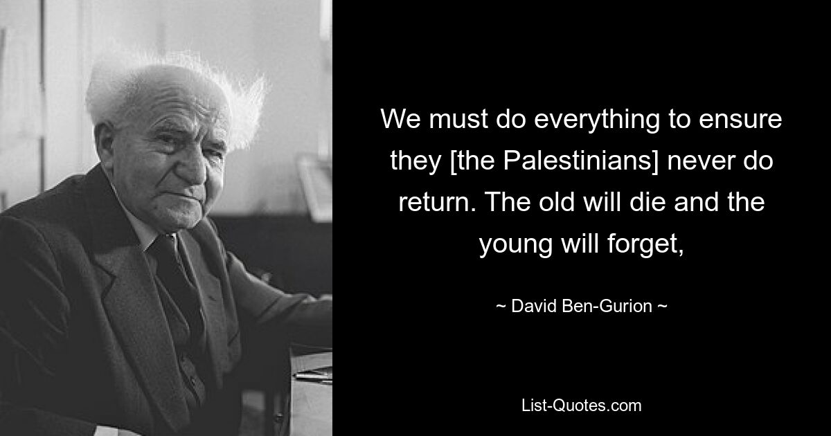 We must do everything to ensure they [the Palestinians] never do return. The old will die and the young will forget, — © David Ben-Gurion