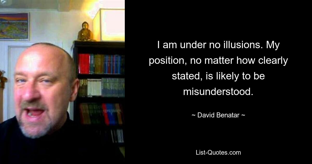 I am under no illusions. My position, no matter how clearly stated, is likely to be misunderstood. — © David Benatar