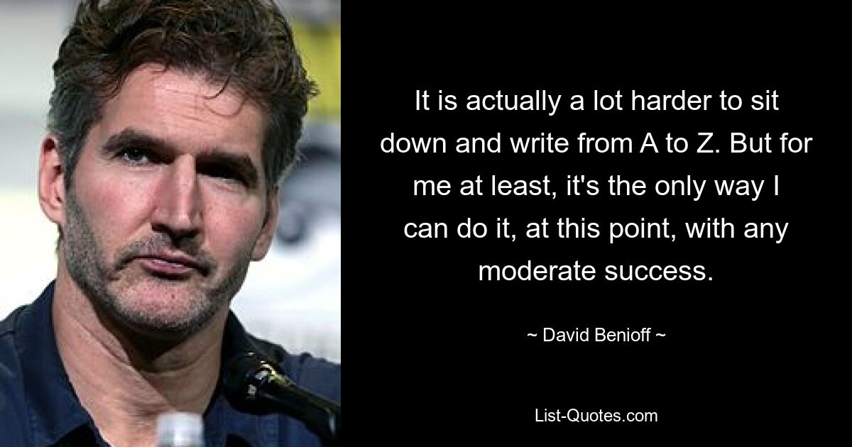 It is actually a lot harder to sit down and write from A to Z. But for me at least, it's the only way I can do it, at this point, with any moderate success. — © David Benioff