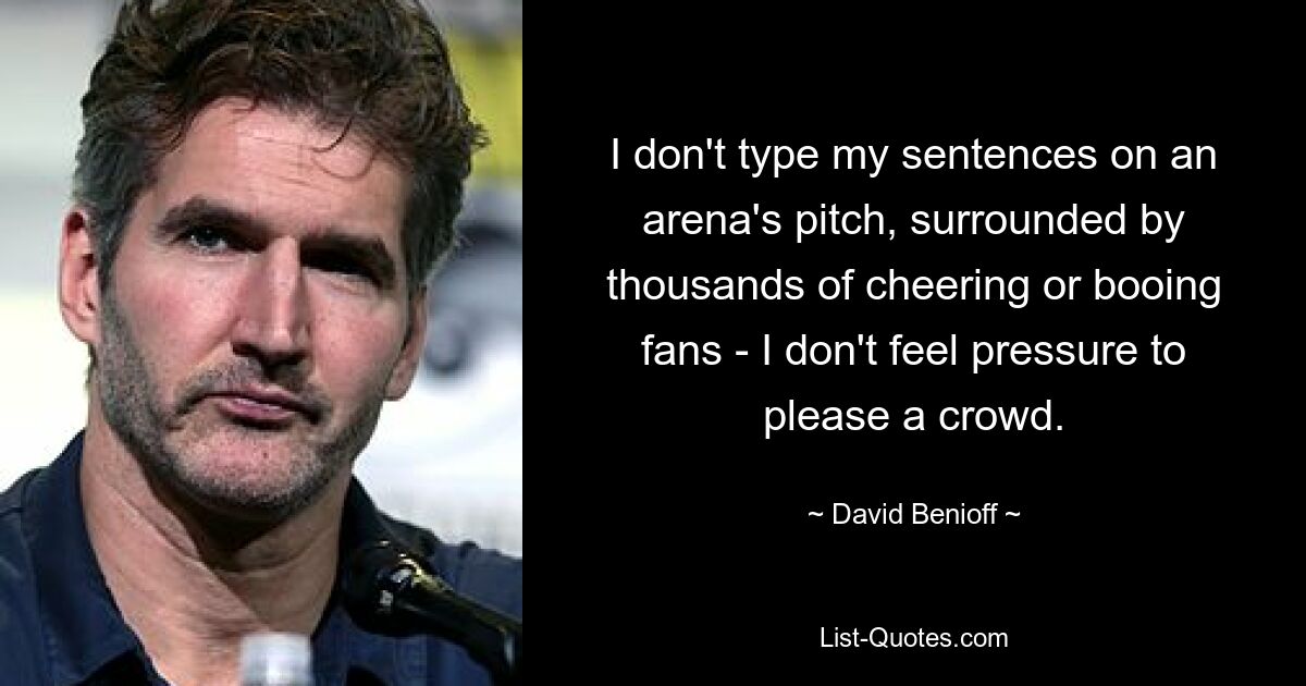 I don't type my sentences on an arena's pitch, surrounded by thousands of cheering or booing fans - I don't feel pressure to please a crowd. — © David Benioff