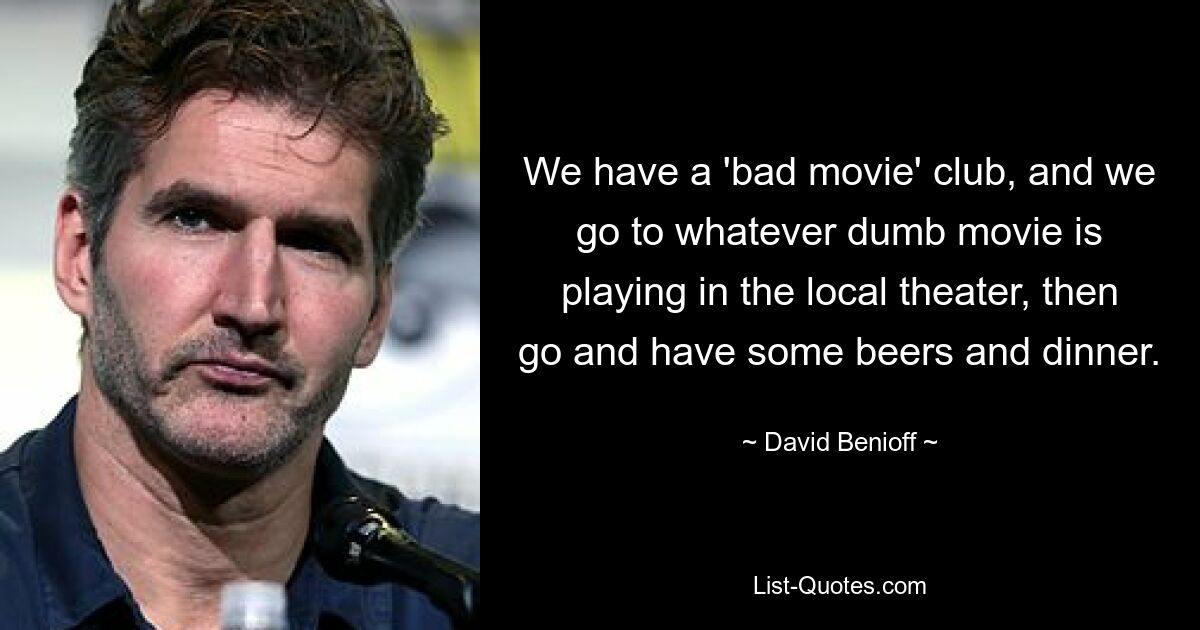 We have a 'bad movie' club, and we go to whatever dumb movie is playing in the local theater, then go and have some beers and dinner. — © David Benioff