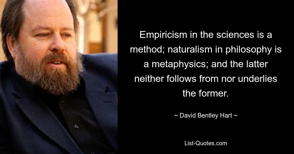 Empiricism in the sciences is a method; naturalism in philosophy is a metaphysics; and the latter neither follows from nor underlies the former. — © David Bentley Hart