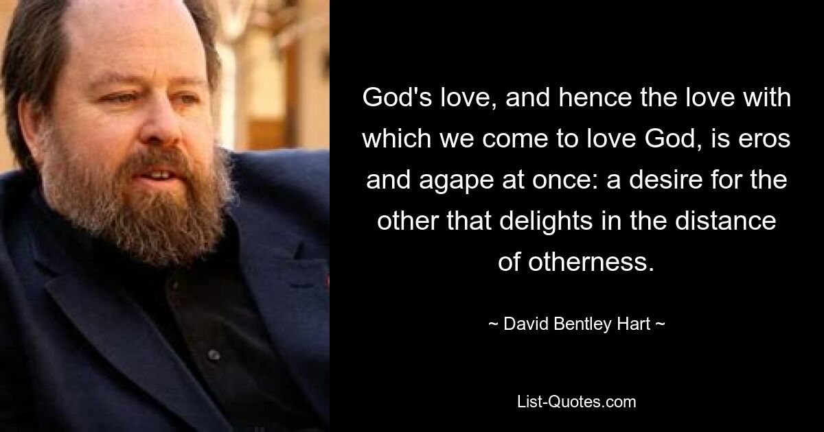 God's love, and hence the love with which we come to love God, is eros and agape at once: a desire for the other that delights in the distance of otherness. — © David Bentley Hart