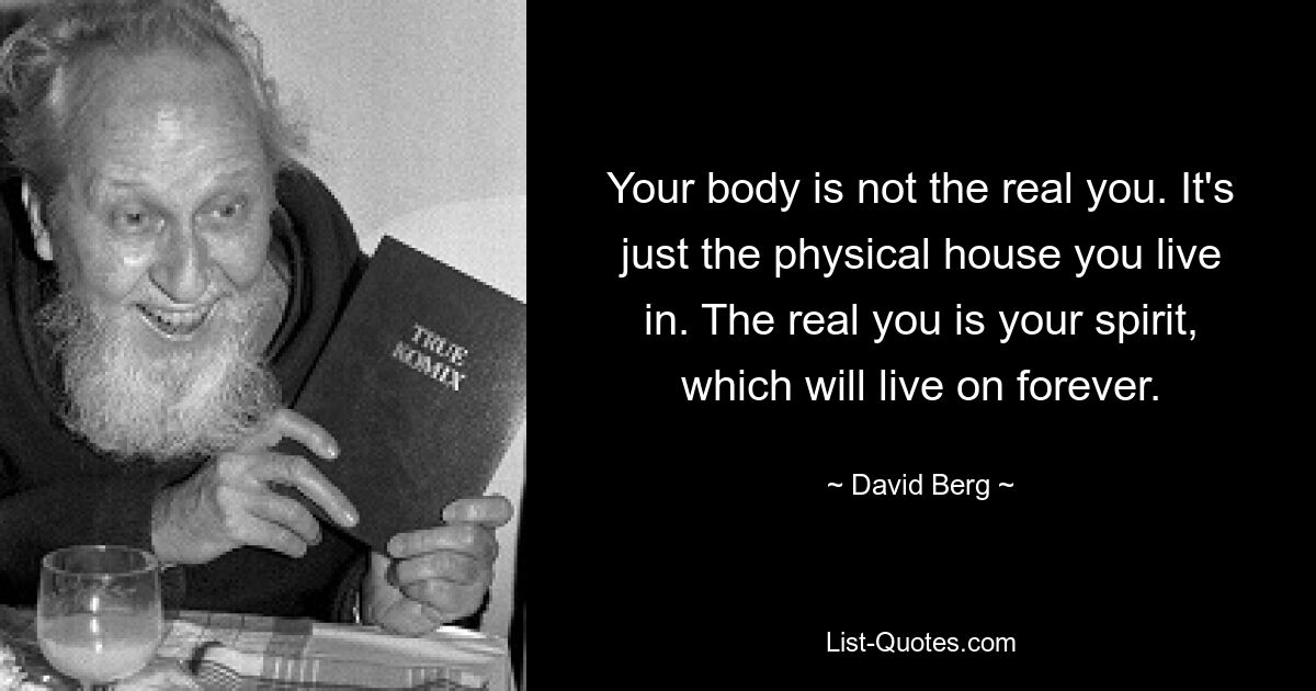 Your body is not the real you. It's just the physical house you live in. The real you is your spirit, which will live on forever. — © David Berg