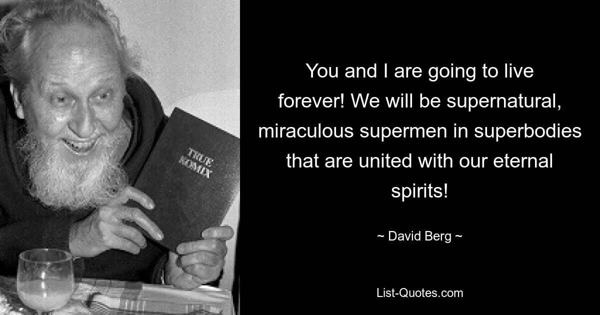 You and I are going to live forever! We will be supernatural, miraculous supermen in superbodies that are united with our eternal spirits! — © David Berg