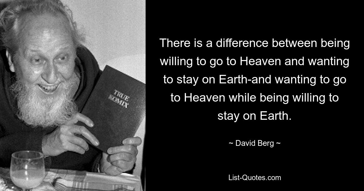 There is a difference between being willing to go to Heaven and wanting to stay on Earth-and wanting to go to Heaven while being willing to stay on Earth. — © David Berg