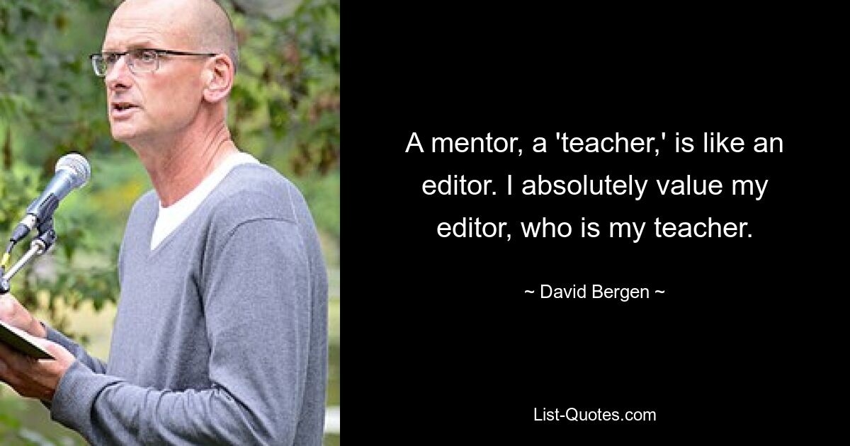 A mentor, a 'teacher,' is like an editor. I absolutely value my editor, who is my teacher. — © David Bergen