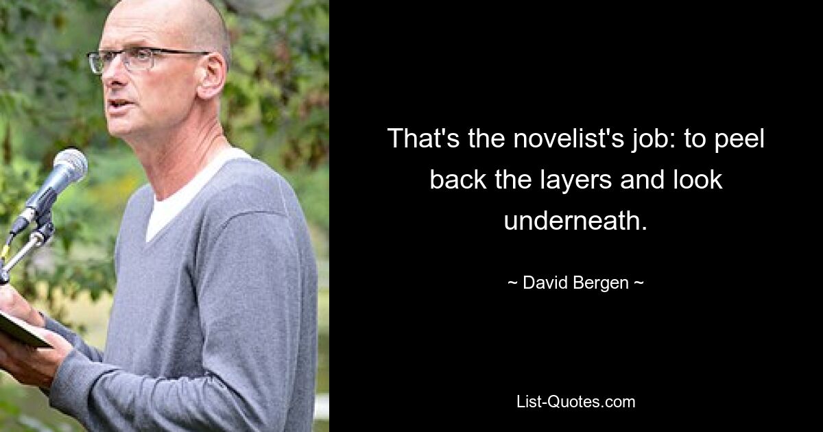 That's the novelist's job: to peel back the layers and look underneath. — © David Bergen