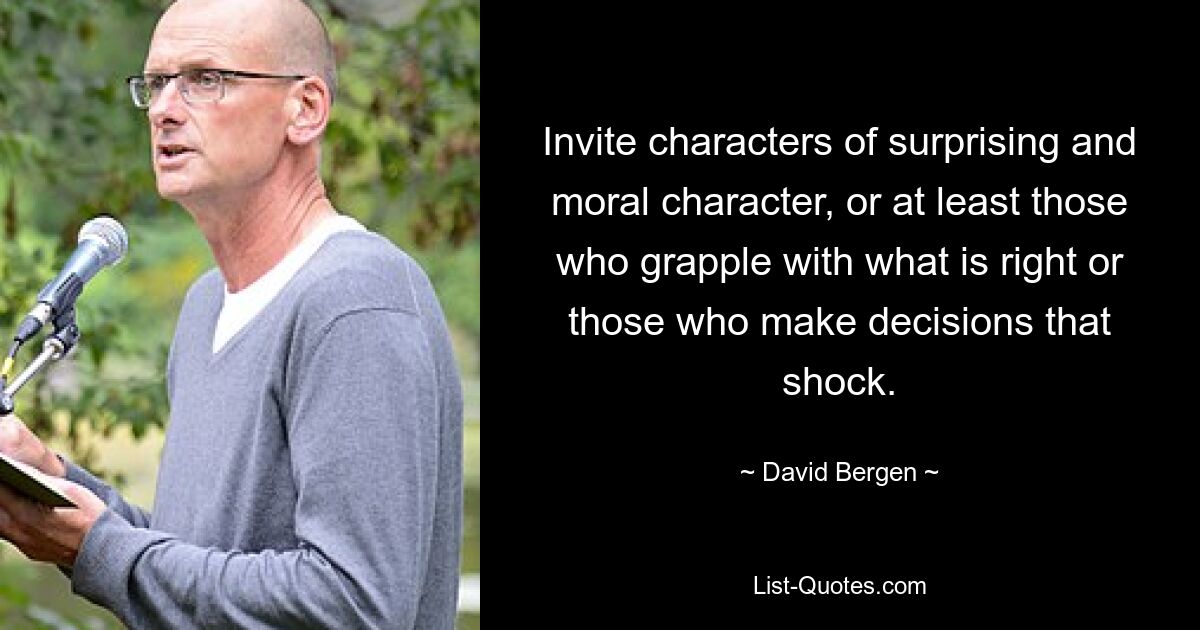 Invite characters of surprising and moral character, or at least those who grapple with what is right or those who make decisions that shock. — © David Bergen