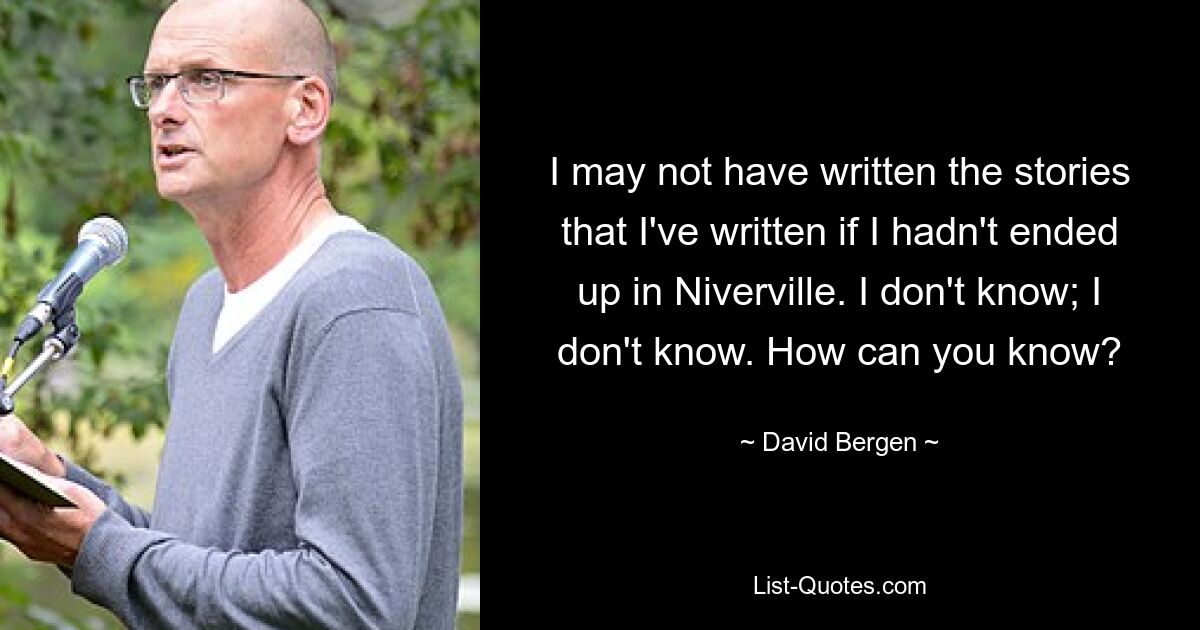 I may not have written the stories that I've written if I hadn't ended up in Niverville. I don't know; I don't know. How can you know? — © David Bergen