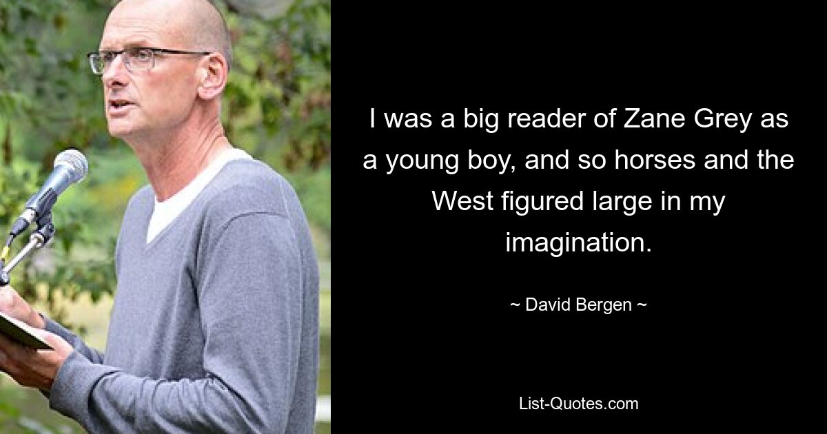 I was a big reader of Zane Grey as a young boy, and so horses and the West figured large in my imagination. — © David Bergen