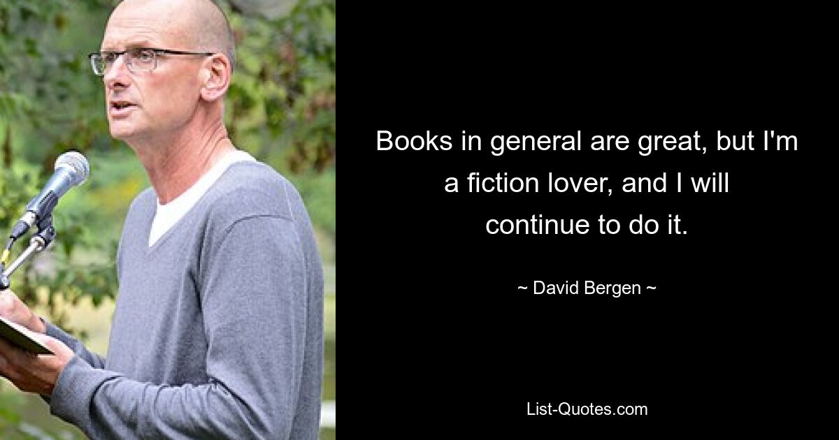 Books in general are great, but I'm a fiction lover, and I will continue to do it. — © David Bergen