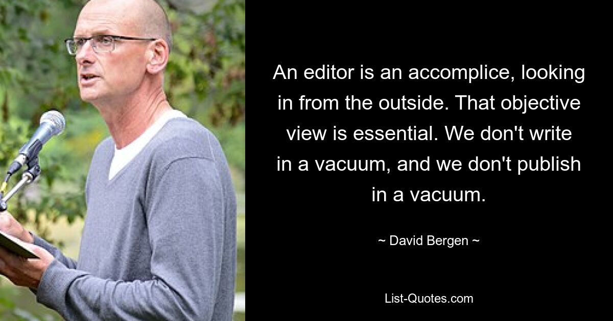 An editor is an accomplice, looking in from the outside. That objective view is essential. We don't write in a vacuum, and we don't publish in a vacuum. — © David Bergen