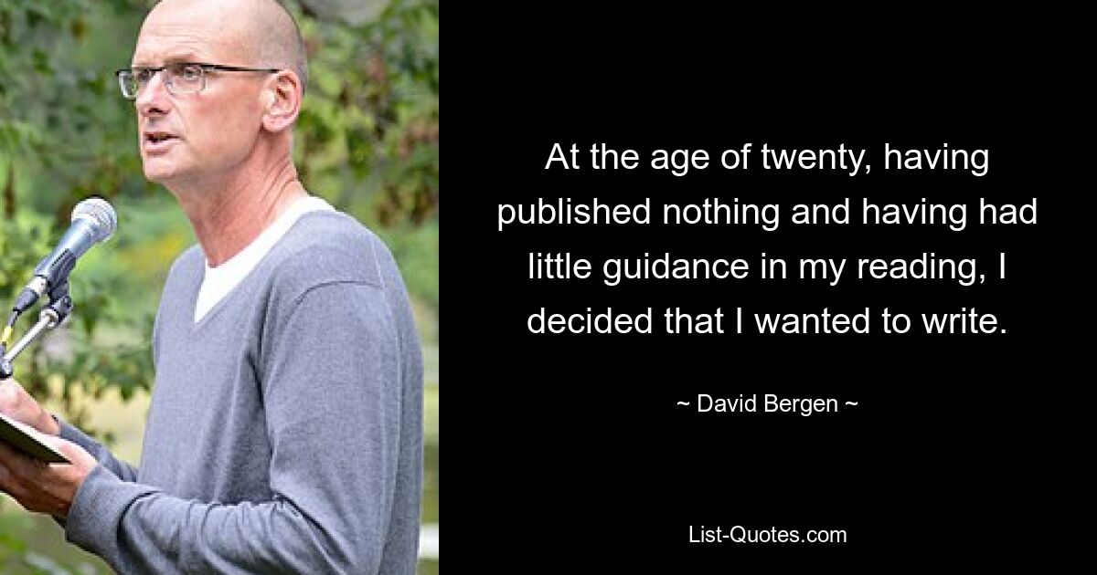 At the age of twenty, having published nothing and having had little guidance in my reading, I decided that I wanted to write. — © David Bergen