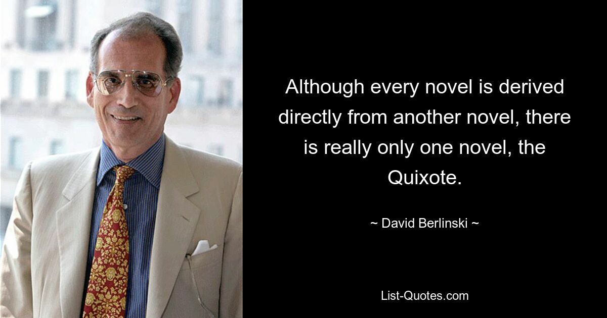 Although every novel is derived directly from another novel, there is really only one novel, the Quixote. — © David Berlinski