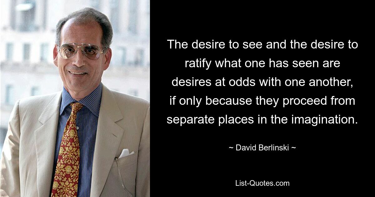 The desire to see and the desire to ratify what one has seen are desires at odds with one another, if only because they proceed from separate places in the imagination. — © David Berlinski