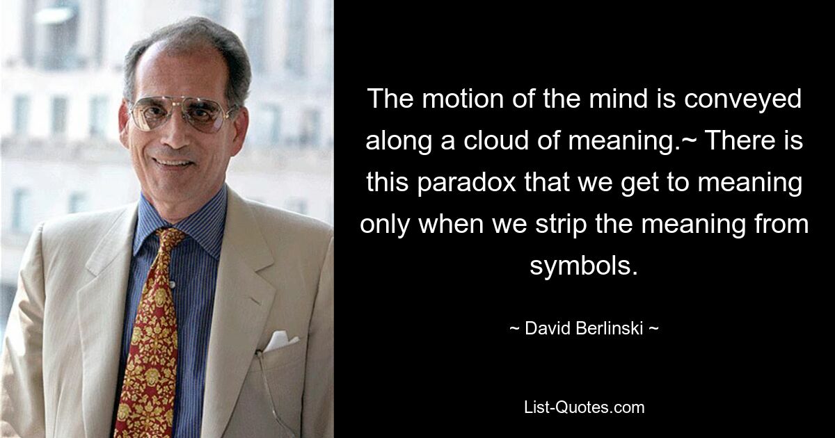 The motion of the mind is conveyed along a cloud of meaning.~ There is this paradox that we get to meaning only when we strip the meaning from symbols. — © David Berlinski