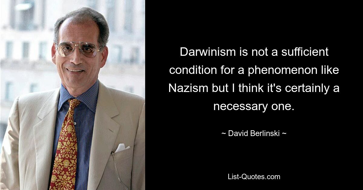 Darwinism is not a sufficient condition for a phenomenon like Nazism but I think it's certainly a necessary one. — © David Berlinski