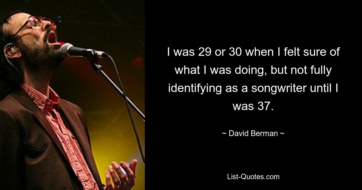 I was 29 or 30 when I felt sure of what I was doing, but not fully identifying as a songwriter until I was 37. — © David Berman