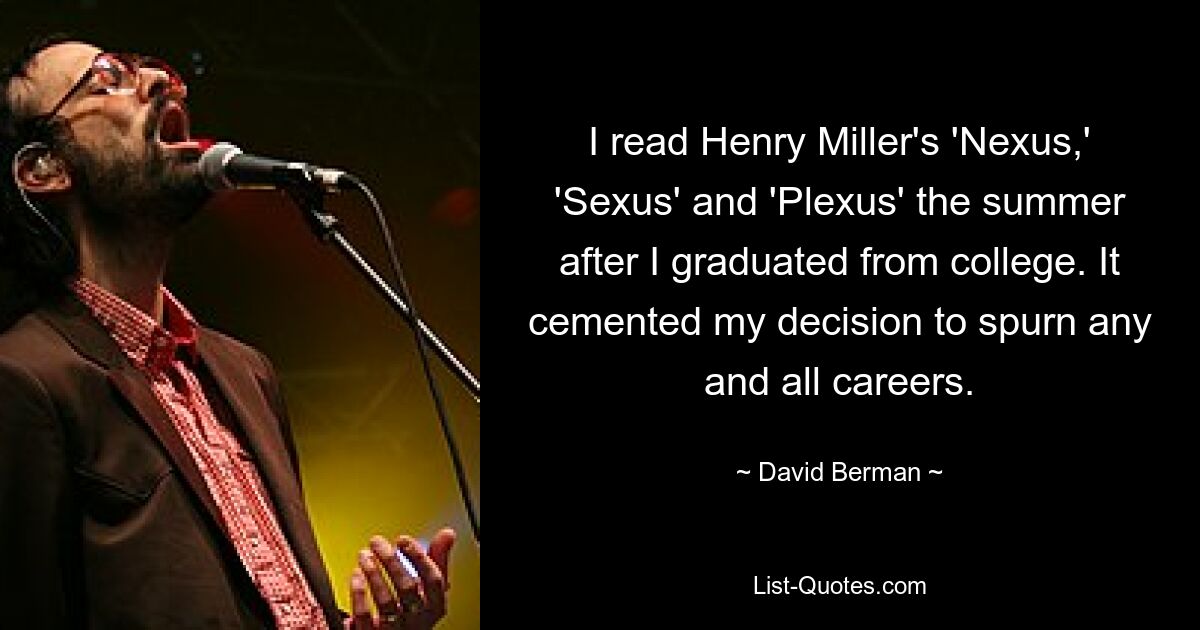 I read Henry Miller's 'Nexus,' 'Sexus' and 'Plexus' the summer after I graduated from college. It cemented my decision to spurn any and all careers. — © David Berman