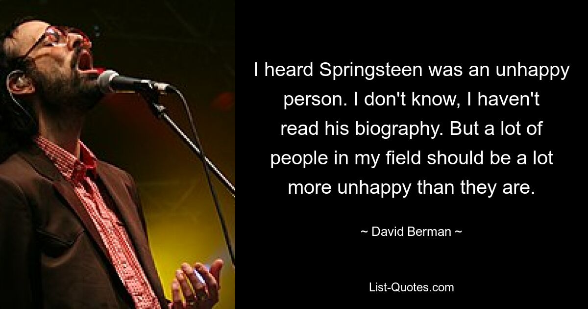 I heard Springsteen was an unhappy person. I don't know, I haven't read his biography. But a lot of people in my field should be a lot more unhappy than they are. — © David Berman