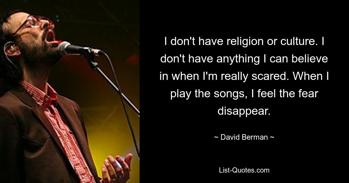 I don't have religion or culture. I don't have anything I can believe in when I'm really scared. When I play the songs, I feel the fear disappear. — © David Berman