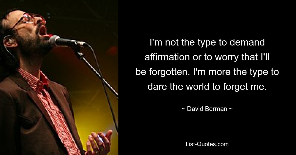 I'm not the type to demand affirmation or to worry that I'll be forgotten. I'm more the type to dare the world to forget me. — © David Berman