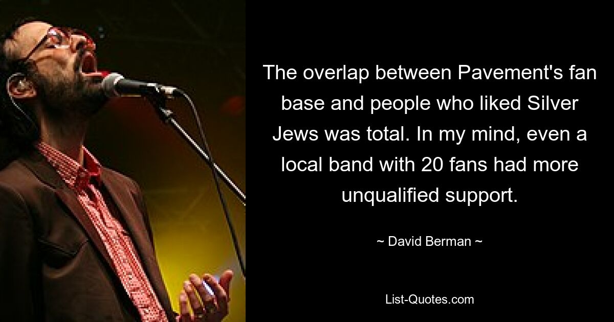 The overlap between Pavement's fan base and people who liked Silver Jews was total. In my mind, even a local band with 20 fans had more unqualified support. — © David Berman