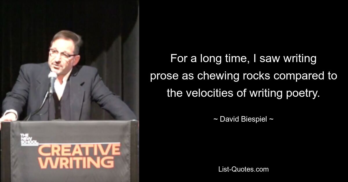 For a long time, I saw writing prose as chewing rocks compared to the velocities of writing poetry. — © David Biespiel