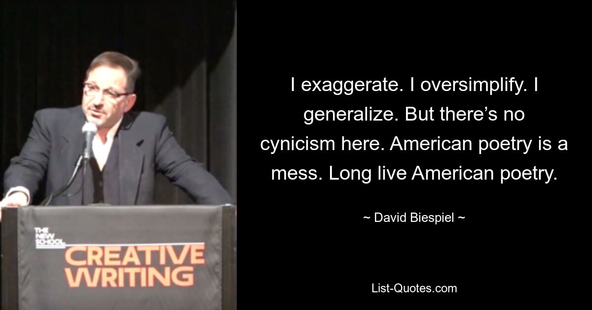 I exaggerate. I oversimplify. I generalize. But there’s no cynicism here. American poetry is a mess. Long live American poetry. — © David Biespiel