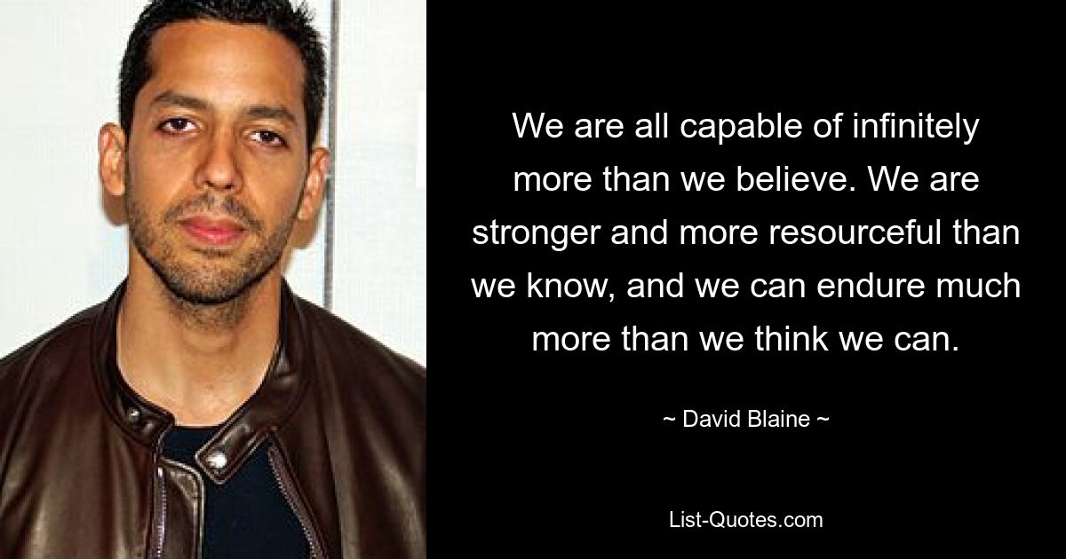 We are all capable of infinitely more than we believe. We are stronger and more resourceful than we know, and we can endure much more than we think we can. — © David Blaine