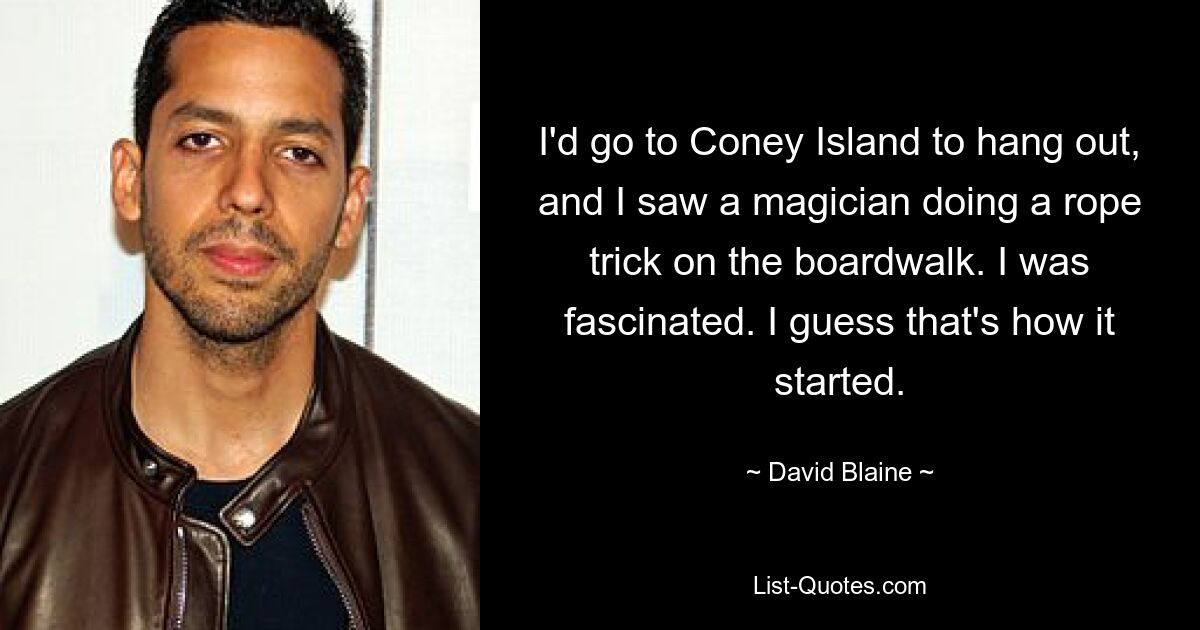 I'd go to Coney Island to hang out, and I saw a magician doing a rope trick on the boardwalk. I was fascinated. I guess that's how it started. — © David Blaine