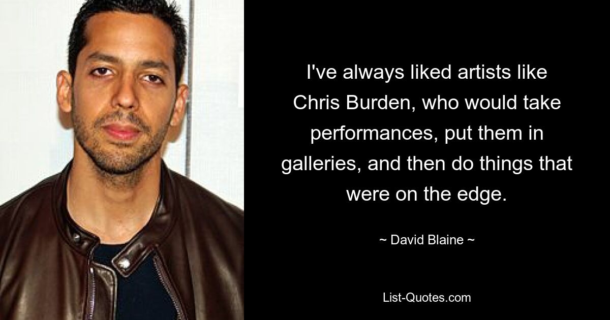 I've always liked artists like Chris Burden, who would take performances, put them in galleries, and then do things that were on the edge. — © David Blaine