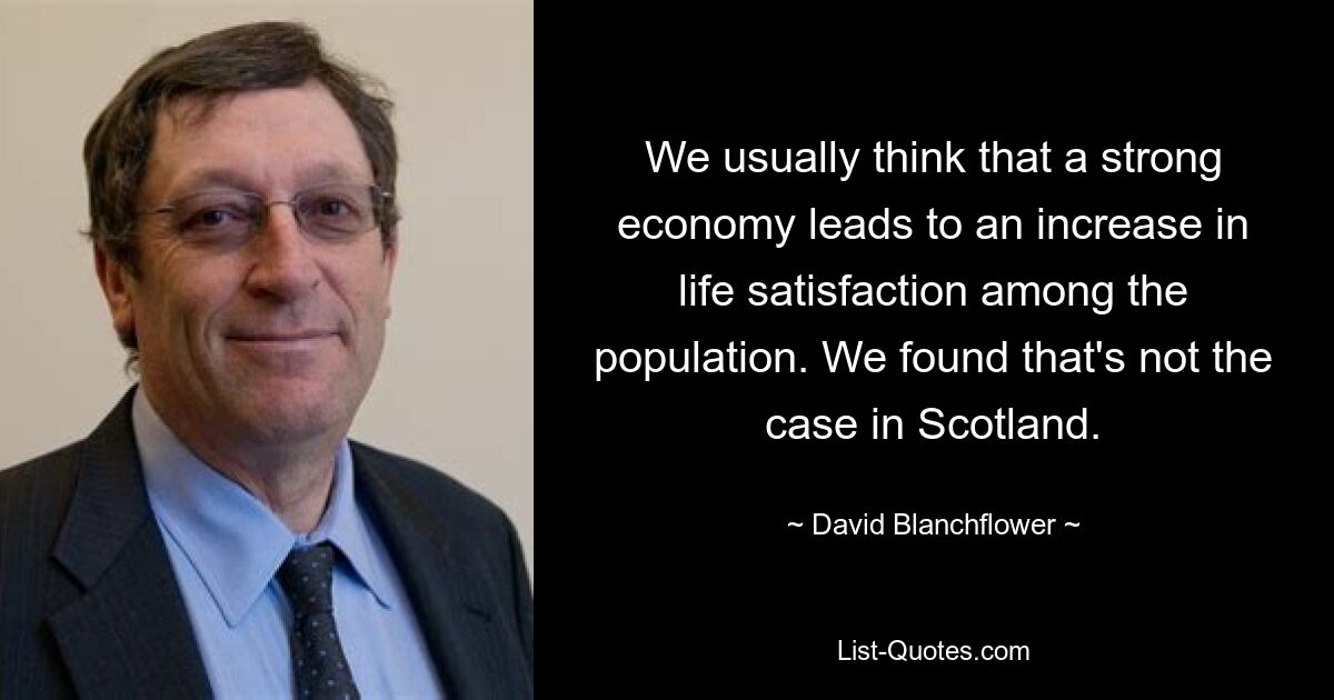 We usually think that a strong economy leads to an increase in life satisfaction among the population. We found that's not the case in Scotland. — © David Blanchflower