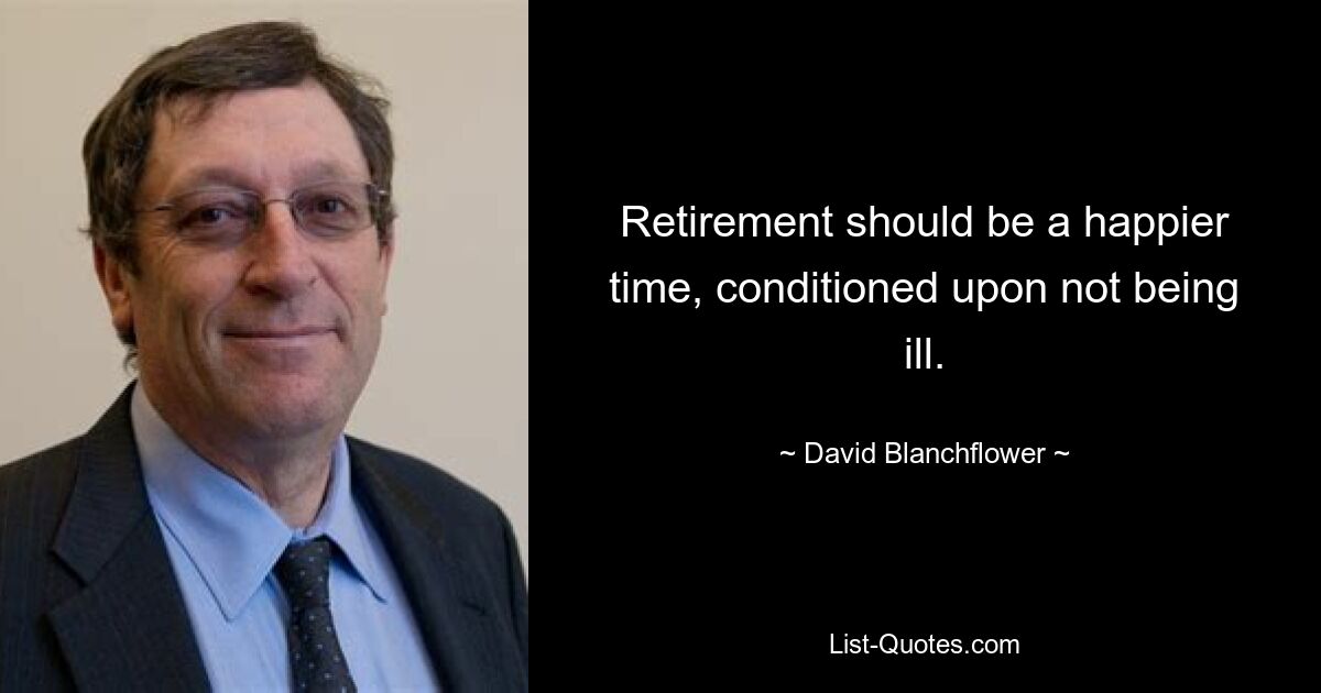 Retirement should be a happier time, conditioned upon not being ill. — © David Blanchflower