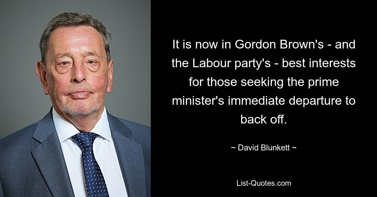 It is now in Gordon Brown's - and the Labour party's - best interests for those seeking the prime minister's immediate departure to back off. — © David Blunkett