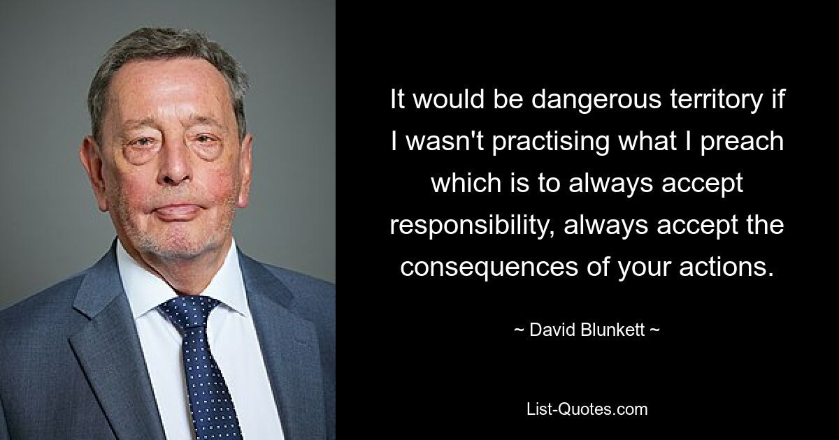 It would be dangerous territory if I wasn't practising what I preach which is to always accept responsibility, always accept the consequences of your actions. — © David Blunkett