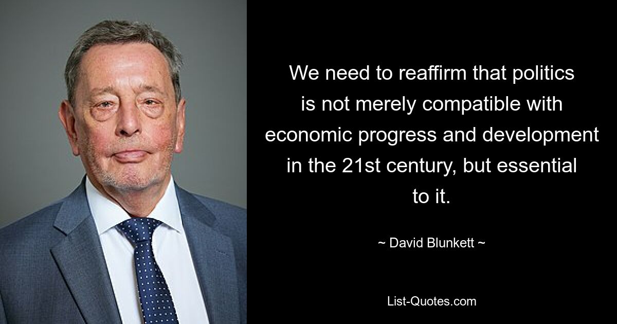 We need to reaffirm that politics is not merely compatible with economic progress and development in the 21st century, but essential to it. — © David Blunkett