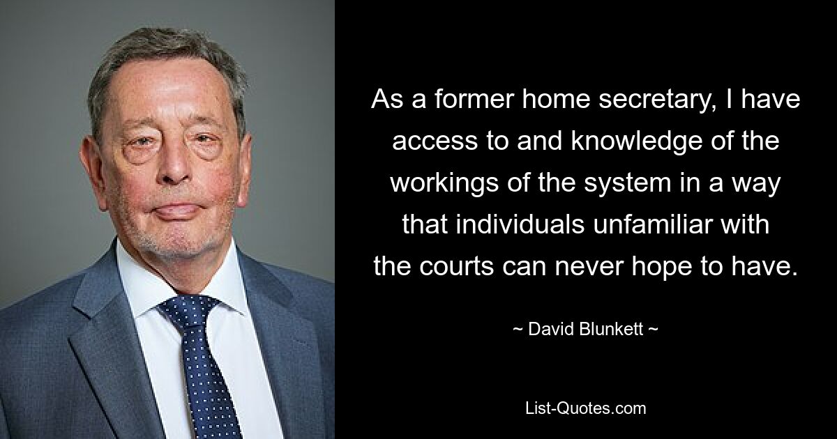 As a former home secretary, I have access to and knowledge of the workings of the system in a way that individuals unfamiliar with the courts can never hope to have. — © David Blunkett